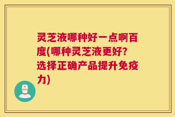 灵芝液哪种好一点啊百度(哪种灵芝液更好？选择正确产品提升免疫力)