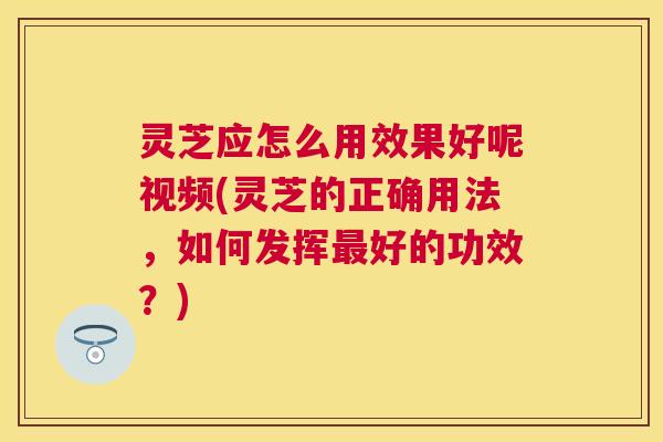 灵芝应怎么用效果好呢视频(灵芝的正确用法，如何发挥最好的功效？)