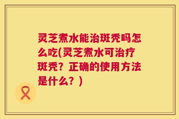 灵芝煮水能治斑秃吗怎么吃(灵芝煮水可治疗斑秃？正确的使用方法是什么？)