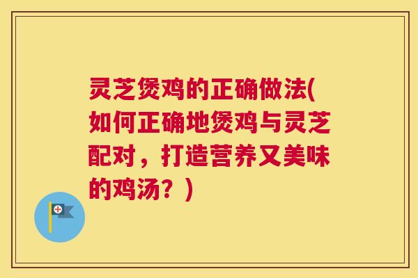 灵芝煲鸡的正确做法(如何正确地煲鸡与灵芝配对，打造营养又美味的鸡汤？)