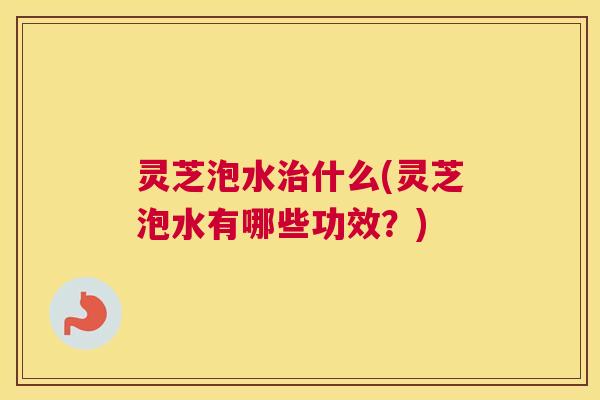 灵芝泡水治什么(灵芝泡水有哪些功效？)