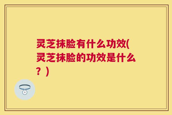 灵芝抹脸有什么功效(灵芝抹脸的功效是什么？)
