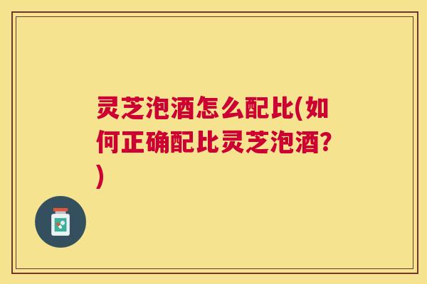 灵芝泡酒怎么配比(如何正确配比灵芝泡酒？)
