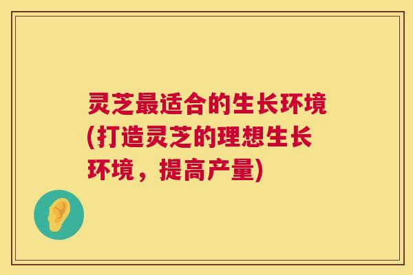 灵芝最适合的生长环境(打造灵芝的理想生长环境，提高产量)