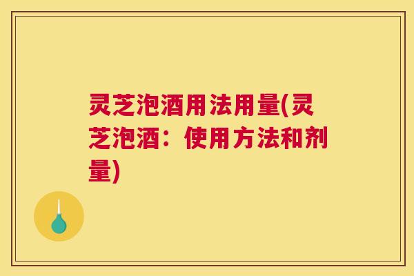 灵芝泡酒用法用量(灵芝泡酒：使用方法和剂量)