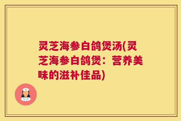 灵芝海参白鸽煲汤(灵芝海参白鸽煲：营养美味的滋补佳品)