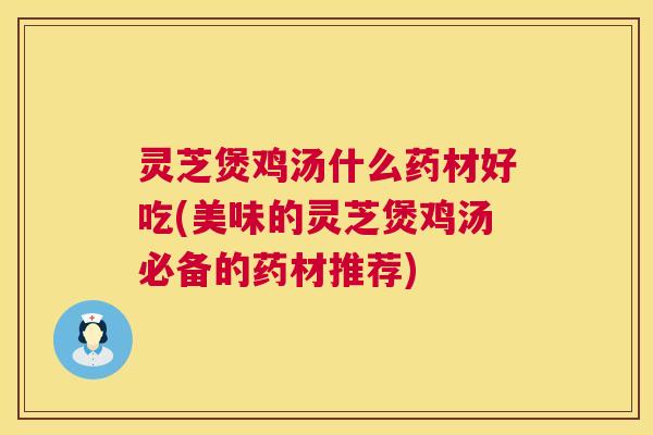 灵芝煲鸡汤什么药材好吃(美味的灵芝煲鸡汤必备的药材推荐)