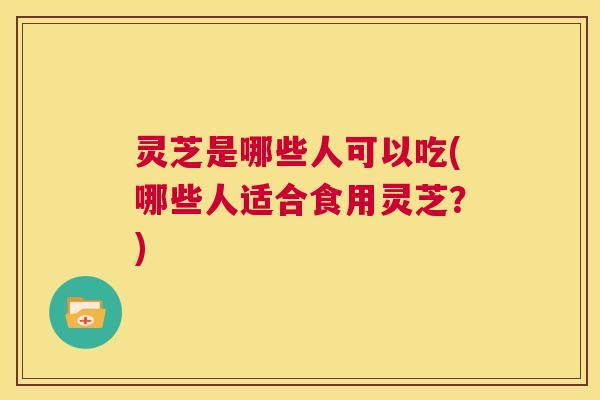 灵芝是哪些人可以吃(哪些人适合食用灵芝？)