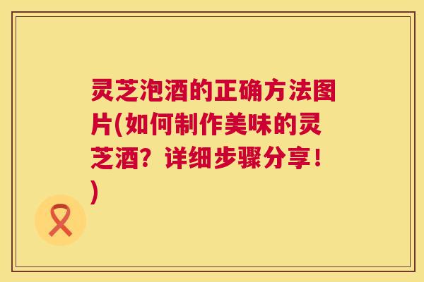灵芝泡酒的正确方法图片(如何制作美味的灵芝酒？详细步骤分享！)