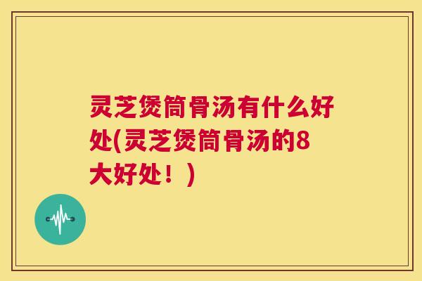 灵芝煲筒骨汤有什么好处(灵芝煲筒骨汤的8大好处！)