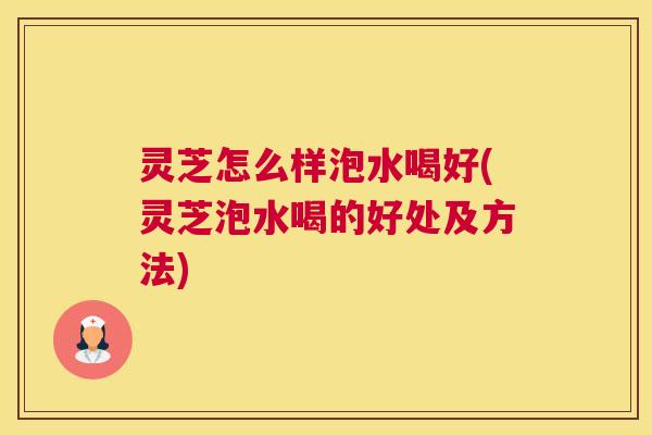 灵芝怎么样泡水喝好(灵芝泡水喝的好处及方法)
