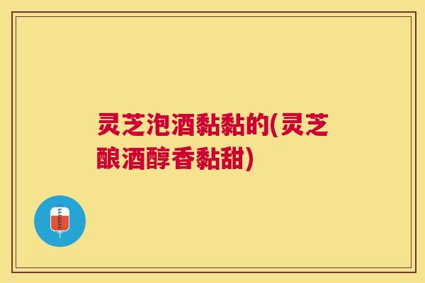 灵芝泡酒黏黏的(灵芝酿酒醇香黏甜)