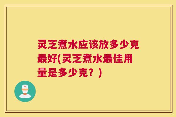 灵芝煮水应该放多少克最好(灵芝煮水最佳用量是多少克？)