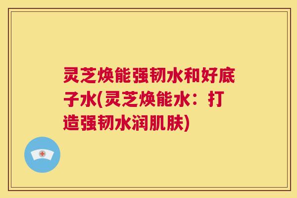 灵芝焕能强韧水和好底子水(灵芝焕能水：打造强韧水润肌肤)