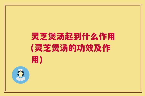 灵芝煲汤起到什么作用(灵芝煲汤的功效及作用)