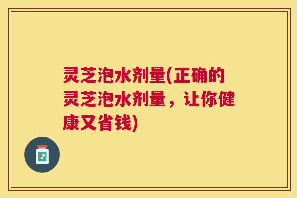 灵芝泡水剂量(正确的灵芝泡水剂量，让你健康又省钱)