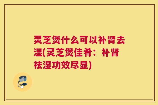灵芝煲什么可以补肾去湿(灵芝煲佳肴：补肾祛湿功效尽显)