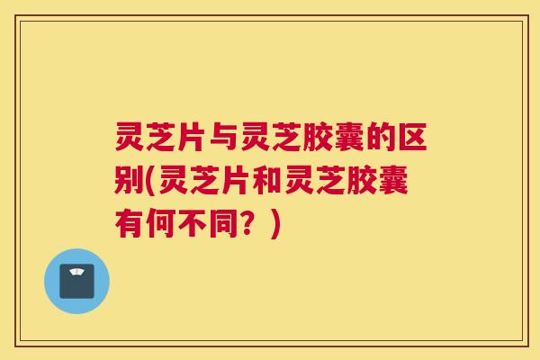 灵芝片与灵芝胶囊的区别(灵芝片和灵芝胶囊有何不同？)