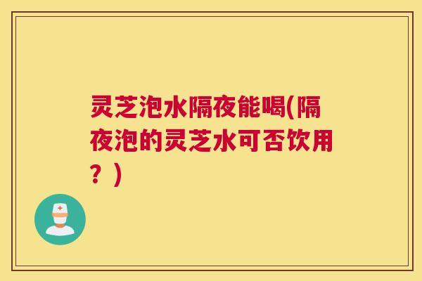 灵芝泡水隔夜能喝(隔夜泡的灵芝水可否饮用？)