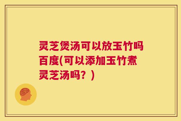 灵芝煲汤可以放玉竹吗百度(可以添加玉竹煮灵芝汤吗？)