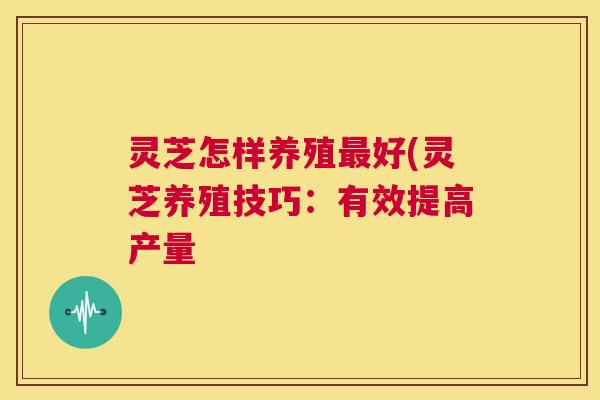 灵芝怎样养殖最好(灵芝养殖技巧：有效提高产量