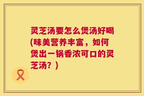 灵芝汤要怎么煲汤好喝(味美营养丰富，如何煲出一锅香浓可口的灵芝汤？)
