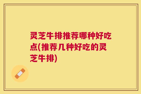 灵芝牛排推荐哪种好吃点(推荐几种好吃的灵芝牛排)