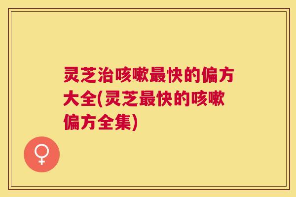 灵芝治咳嗽最快的偏方大全(灵芝最快的咳嗽偏方全集)