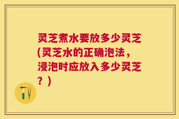 灵芝煮水要放多少灵芝(灵芝水的正确泡法，浸泡时应放入多少灵芝？)