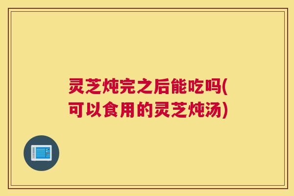 灵芝炖完之后能吃吗(可以食用的灵芝炖汤)