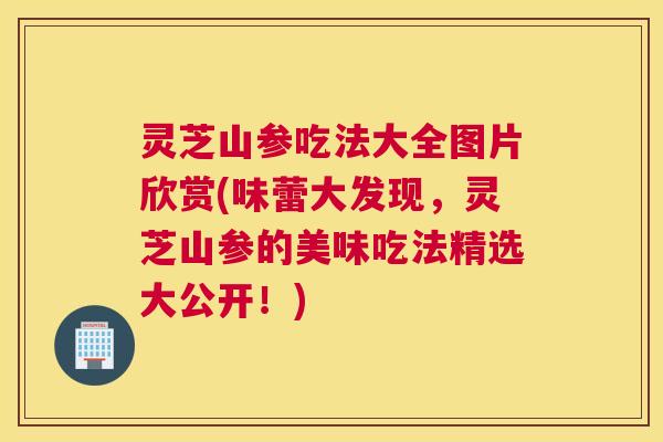灵芝山参吃法大全图片欣赏(味蕾大发现，灵芝山参的美味吃法精选大公开！)