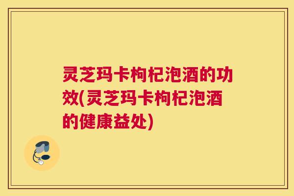 灵芝玛卡枸杞泡酒的功效(灵芝玛卡枸杞泡酒的健康益处)