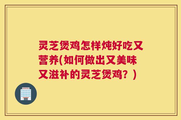 灵芝煲鸡怎样炖好吃又营养(如何做出又美味又滋补的灵芝煲鸡？)