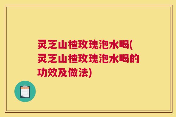 灵芝山楂玫瑰泡水喝(灵芝山楂玫瑰泡水喝的功效及做法)
