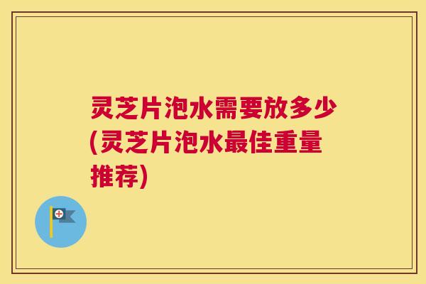 灵芝片泡水需要放多少(灵芝片泡水最佳重量推荐)