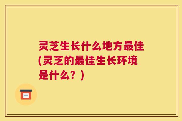 灵芝生长什么地方最佳(灵芝的最佳生长环境是什么？)