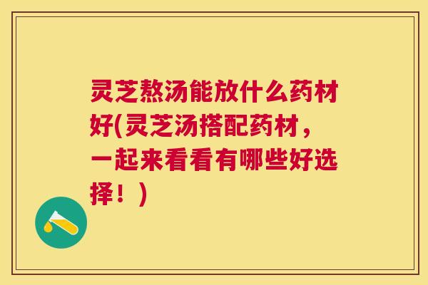 灵芝熬汤能放什么药材好(灵芝汤搭配药材，一起来看看有哪些好选择！)
