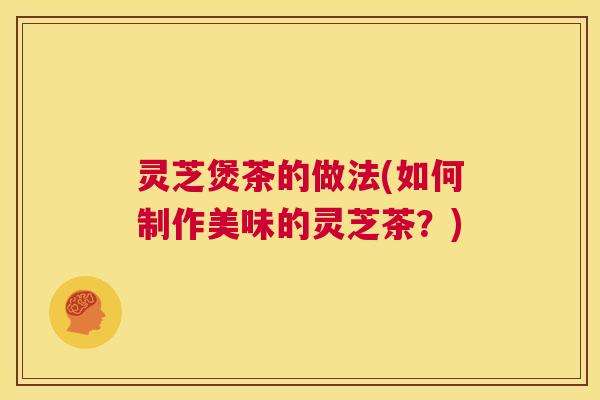 灵芝煲茶的做法(如何制作美味的灵芝茶？)