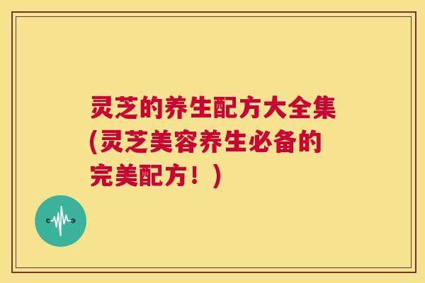 灵芝的养生配方大全集(灵芝美容养生必备的完美配方！)