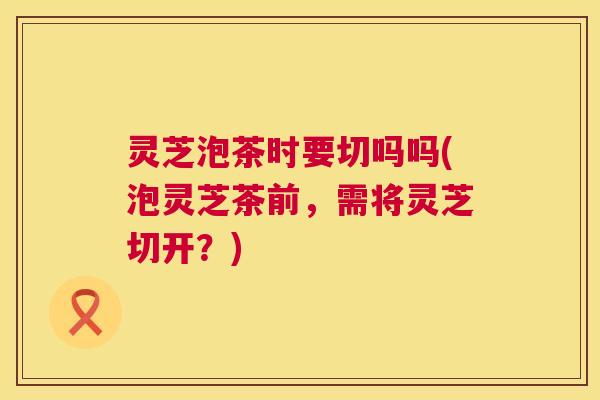 灵芝泡茶时要切吗吗(泡灵芝茶前，需将灵芝切开？)