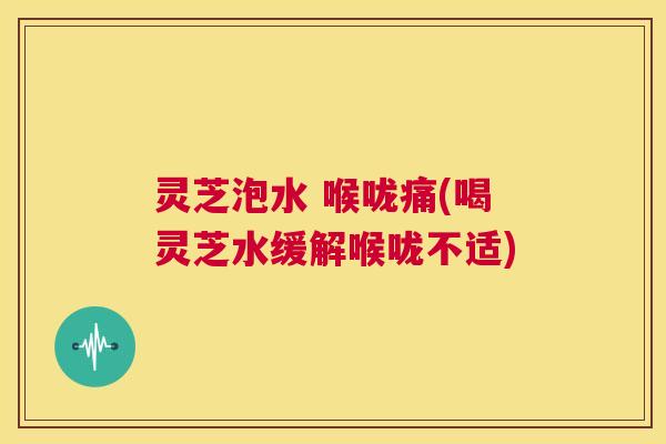 灵芝泡水 喉咙痛(喝灵芝水缓解喉咙不适)