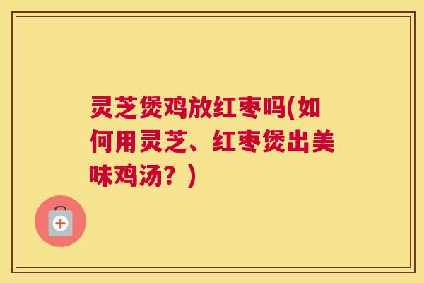 灵芝煲鸡放红枣吗(如何用灵芝、红枣煲出美味鸡汤？)
