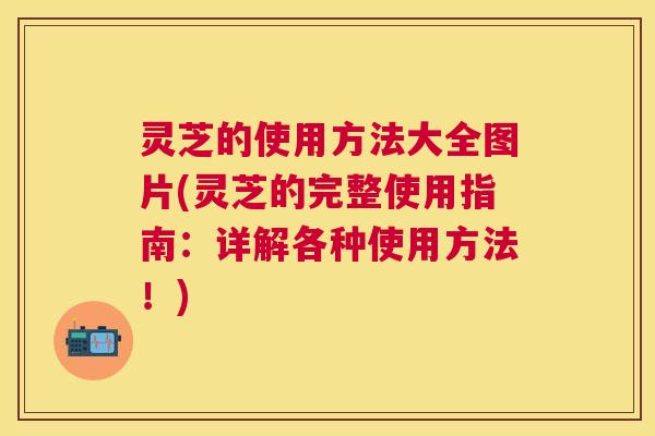灵芝的使用方法大全图片(灵芝的完整使用指南：详解各种使用方法！)