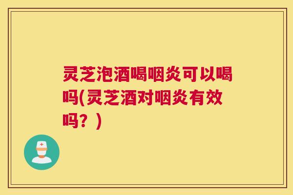 灵芝泡酒喝咽炎可以喝吗(灵芝酒对咽炎有效吗？)