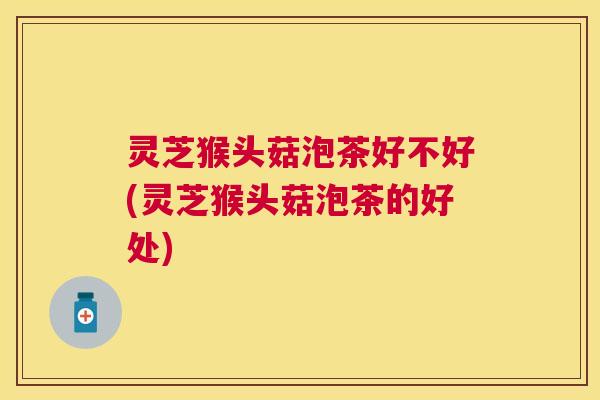 灵芝猴头菇泡茶好不好(灵芝猴头菇泡茶的好处)