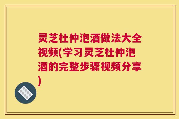 灵芝杜仲泡酒做法大全视频(学习灵芝杜仲泡酒的完整步骤视频分享)