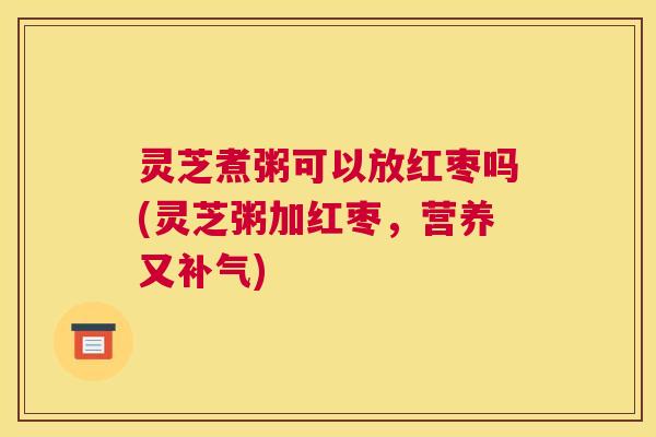 灵芝煮粥可以放红枣吗(灵芝粥加红枣，营养又)