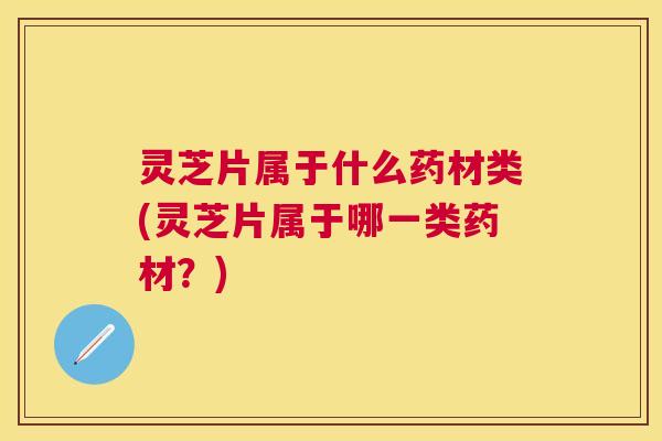 灵芝片属于什么药材类(灵芝片属于哪一类药材？)