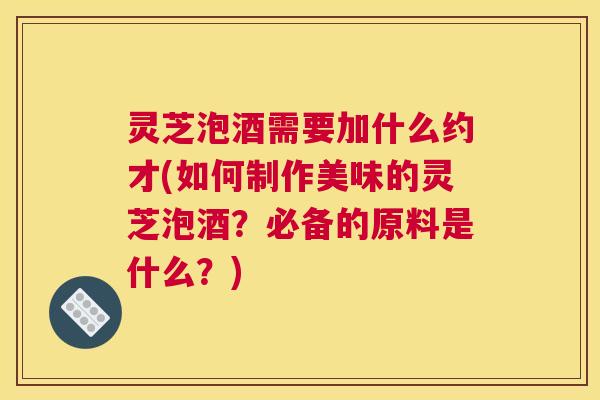 灵芝泡酒需要加什么约才(如何制作美味的灵芝泡酒？必备的原料是什么？)