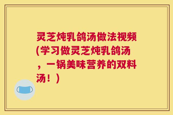 灵芝炖乳鸽汤做法视频(学习做灵芝炖乳鸽汤，一锅美味营养的双料汤！)